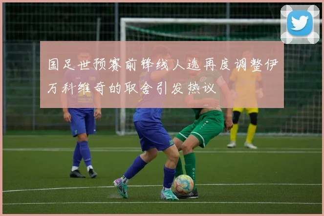 国足世预赛前锋线人选再度调整伊万科维奇的取舍引发热议