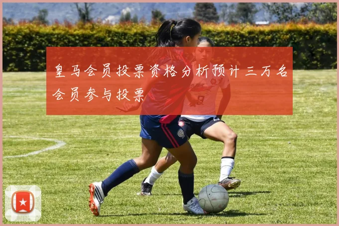 皇马会员投票资格分析预计三万名会员参与投票