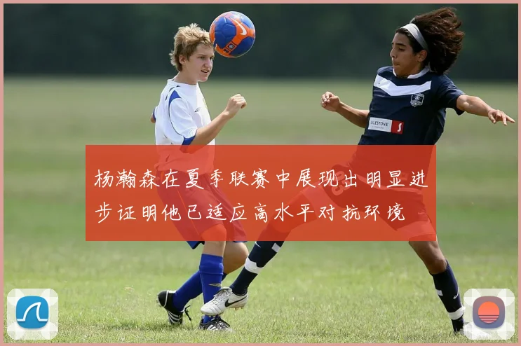 杨瀚森在夏季联赛中展现出明显进步证明他已适应高水平对抗环境