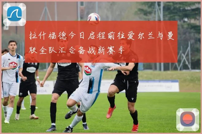 拉什福德今日启程前往爱尔兰与曼联全队汇合备战新赛季