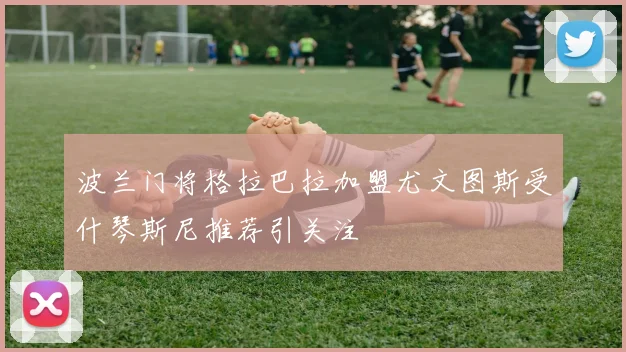 波兰门将格拉巴拉加盟尤文图斯受什琴斯尼推荐引关注