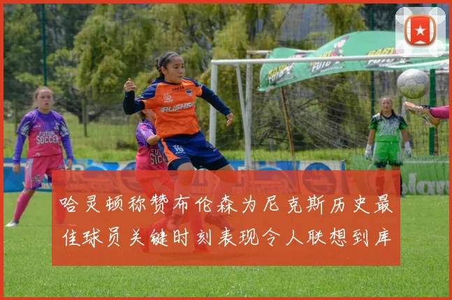 哈灵顿称赞布伦森为尼克斯历史最佳球员关键时刻表现令人联想到库里