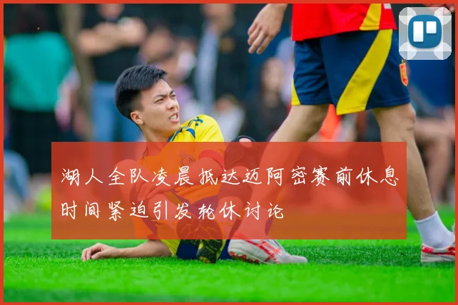 湖人全队凌晨抵达迈阿密赛前休息时间紧迫引发轮休讨论