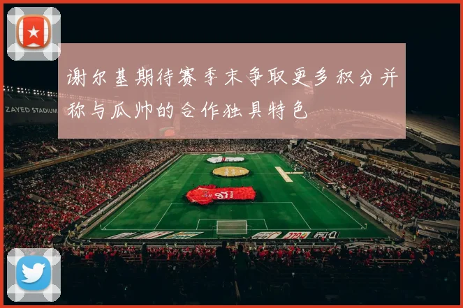 谢尔基期待赛季末争取更多积分并称与瓜帅的合作独具特色