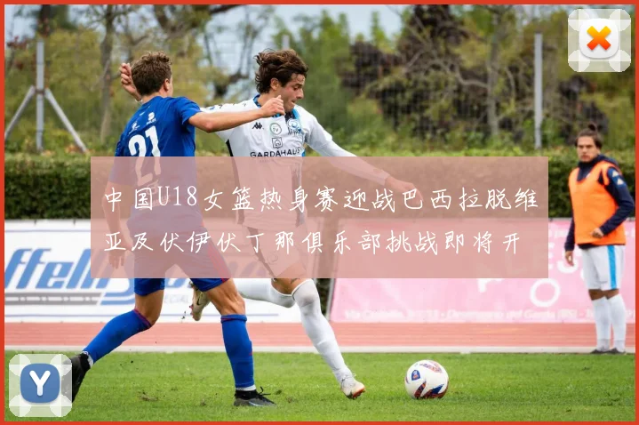 中国U18女篮热身赛迎战巴西拉脱维亚及伏伊伏丁那俱乐部挑战即将开启