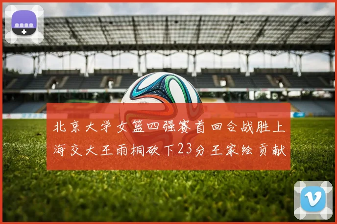 北京大学女篮四强赛首回合战胜上海交大王雨桐砍下23分王家绘贡献21分14篮板