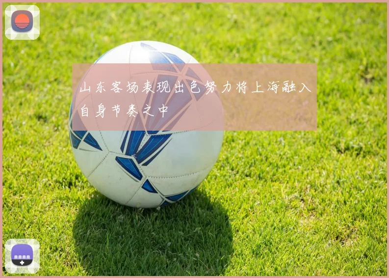 山东客场表现出色努力将上海融入自身节奏之中
