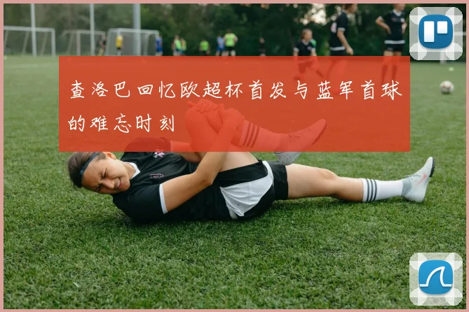 查洛巴回忆欧超杯首发与蓝军首球的难忘时刻