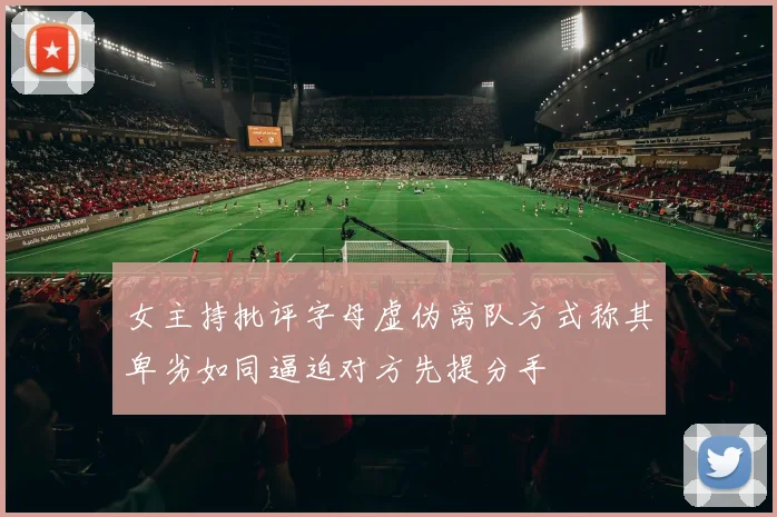 女主持批评字母虚伪离队方式称其卑劣如同逼迫对方先提分手