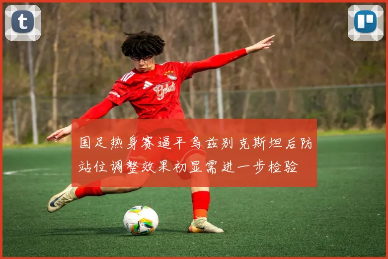 国足热身赛逼平乌兹别克斯坦后防站位调整效果初显需进一步检验