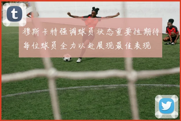 穆斯卡特强调球员状态重要性期待每位球员全力以赴展现最佳表现