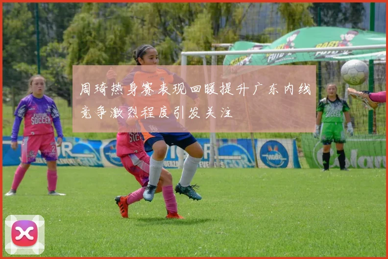周琦热身赛表现回暖提升广东内线竞争激烈程度引发关注