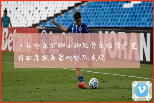 卡瓦哈尔右脚小脚趾骨裂伤情严重将缺席数周影响球队表现
