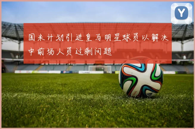 国米计划引进皇马明星球员以解决中前场人员过剩问题