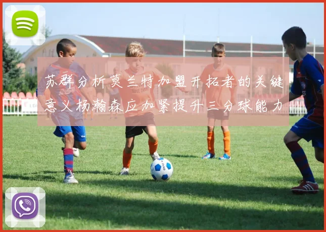 苏群分析莫兰特加盟开拓者的关键意义杨瀚森应加紧提升三分球能力