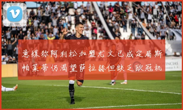 意媒称阿利松加盟尤文已成定局斯帕莱蒂仍渴望萨拉赫但缺乏欧冠机会
