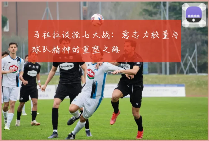 马祖拉谈抢七大战：意志力较量与球队精神的重塑之路