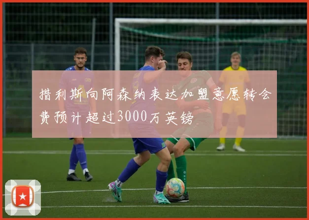 措利斯向阿森纳表达加盟意愿转会费预计超过3000万英镑